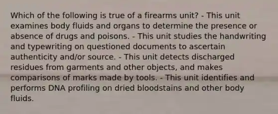 Which of the following is true of a firearms​ unit? - This unit examines body fluids and organs to determine the presence or absence of drugs and poisons. - This unit studies the handwriting and typewriting on questioned documents to ascertain authenticity​ and/or source. - This unit detects discharged residues from garments and other​ objects, and makes comparisons of marks made by tools. - This unit identifies and performs DNA profiling on dried bloodstains and other body fluids.