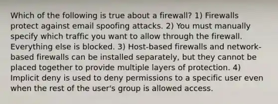 Which of the following is true about a firewall? 1) Firewalls protect against email spoofing attacks. 2) You must manually specify which traffic you want to allow through the firewall. Everything else is blocked. 3) Host-based firewalls and network-based firewalls can be installed separately, but they cannot be placed together to provide multiple layers of protection. 4) Implicit deny is used to deny permissions to a specific user even when the rest of the user's group is allowed access.