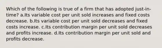 Which of the following is true of a firm that has adopted just-in-time? a.Its variable cost per unit sold increases and fixed costs decrease. b.Its variable cost per unit sold decreases and fixed costs increase. c.Its contribution margin per unit sold decreases and profits increase. d.Its contribution margin per unit sold and profits decrease.