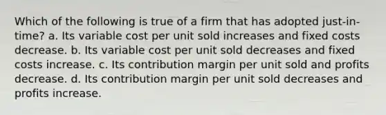 Which of the following is true of a firm that has adopted just-in-time? a. Its variable cost per unit sold increases and fixed costs decrease. b. Its variable cost per unit sold decreases and fixed costs increase. c. Its contribution margin per unit sold and profits decrease. d. Its contribution margin per unit sold decreases and profits increase.