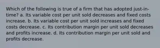 Which of the following is true of a firm that has adopted just-in-time? a. Its variable cost per unit sold decreases and fixed costs increase. b. Its variable cost per unit sold increases and fixed costs decrease. c. Its contribution margin per unit sold decreases and profits increase. d. Its contribution margin per unit sold and profits decrease.