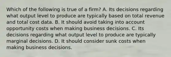 Which of the following is true of a firm? A. Its decisions regarding what output level to produce are typically based on total revenue and total cost data. B. It should avoid taking into account opportunity costs when making business decisions. C. Its decisions regarding what output level to produce are typically marginal decisions. D. It should consider sunk costs when making business decisions.