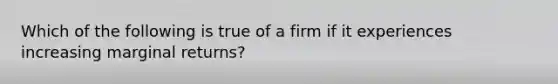 Which of the following is true of a firm if it experiences increasing marginal returns?