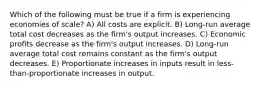 Which of the following must be true if a firm is experiencing economies of scale? A) All costs are explicit. B) Long-run average total cost decreases as the firm's output increases. C) Economic profits decrease as the firm's output increases. D) Long-run average total cost remains constant as the firm's output decreases. E) Proportionate increases in inputs result in less-than-proportionate increases in output.