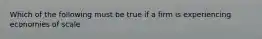 Which of the following must be true if a firm is experiencing economies of scale