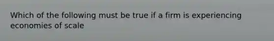 Which of the following must be true if a firm is experiencing economies of scale