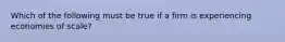 Which of the following must be true if a firm is experiencing economies of scale?