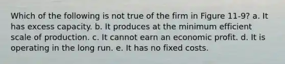 Which of the following is not true of the firm in Figure 11-9? a. It has excess capacity. b. It produces at the minimum efficient scale of production. c. It cannot earn an economic profit. d. It is operating in the long run. e. It has no fixed costs.