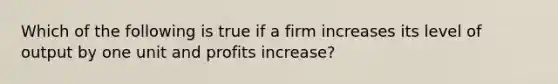 Which of the following is true if a firm increases its level of output by one unit and profits increase?