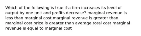 Which of the following is true if a firm increases its level of output by one unit and profits decrease? marginal revenue is less than marginal cost marginal revenue is greater than marginal cost price is greater than average total cost marginal revenue is equal to marginal cost