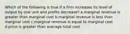 Which of the following is true if a firm increases its level of output by one unit and profits decrease? a.marginal revenue is greater than marginal cost b.marginal revenue is less than marginal cost c.marginal revenue is equal to marginal cost d.price is greater than average total cost