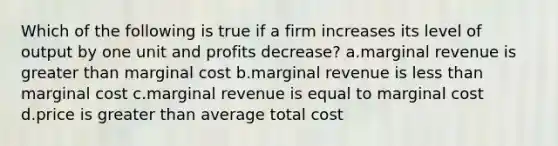 Which of the following is true if a firm increases its level of output by one unit and profits decrease? a.marginal revenue is greater than marginal cost b.marginal revenue is less than marginal cost c.marginal revenue is equal to marginal cost d.price is greater than average total cost