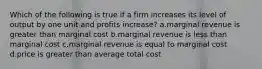 Which of the following is true if a firm increases its level of output by one unit and profits increase? a.marginal revenue is greater than marginal cost b.marginal revenue is less than marginal cost c.marginal revenue is equal to marginal cost d.price is greater than average total cost