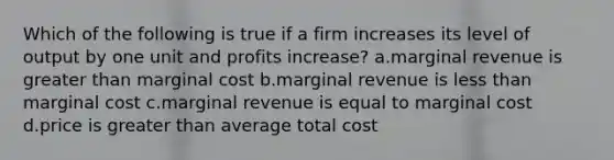 Which of the following is true if a firm increases its level of output by one unit and profits increase? a.marginal revenue is greater than marginal cost b.marginal revenue is less than marginal cost c.marginal revenue is equal to marginal cost d.price is greater than average total cost