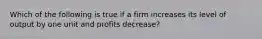 Which of the following is true if a firm increases its level of output by one unit and profits decrease?