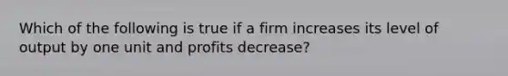 Which of the following is true if a firm increases its level of output by one unit and profits decrease?