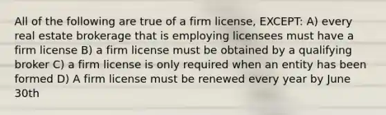 All of the following are true of a firm license, EXCEPT: A) every real estate brokerage that is employing licensees must have a firm license B) a firm license must be obtained by a qualifying broker C) a firm license is only required when an entity has been formed D) A firm license must be renewed every year by June 30th