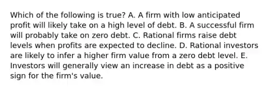 Which of the following is true? A. A firm with low anticipated profit will likely take on a high level of debt. B. A successful firm will probably take on zero debt. C. Rational firms raise debt levels when profits are expected to decline. D. Rational investors are likely to infer a higher firm value from a zero debt level. E. Investors will generally view an increase in debt as a positive sign for the firm's value.