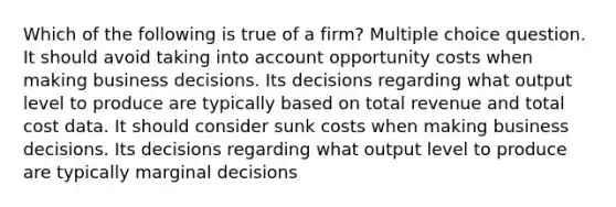 Which of the following is true of a firm? Multiple choice question. It should avoid taking into account opportunity costs when making business decisions. Its decisions regarding what output level to produce are typically based on total revenue and total cost data. It should consider sunk costs when making business decisions. Its decisions regarding what output level to produce are typically marginal decisions