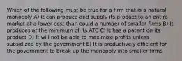 Which of the following must be true for a firm that is a natural monopoly A) It can produce and supply its product to an entire market at a lower cost than could a number of smaller firms B) It produces at the minimum of its ATC C) It has a patent on its product D) It will not be able to maximize profits unless subsidized by the government E) It is productively efficient for the government to break up the monopoly into smaller firms