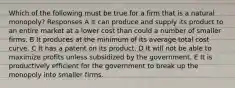 Which of the following must be true for a firm that is a natural monopoly? Responses A It can produce and supply its product to an entire market at a lower cost than could a number of smaller firms. B It produces at the minimum of its average total cost curve. C It has a patent on its product. D It will not be able to maximize profits unless subsidized by the government. E It is productively efficient for the government to break up the monopoly into smaller firms.