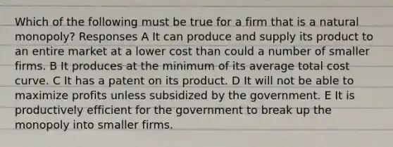 Which of the following must be true for a firm that is a natural monopoly? Responses A It can produce and supply its product to an entire market at a lower cost than could a number of smaller firms. B It produces at the minimum of its average total cost curve. C It has a patent on its product. D It will not be able to maximize profits unless subsidized by the government. E It is productively efficient for the government to break up the monopoly into smaller firms.