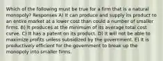 Which of the following must be true for a firm that is a natural monopoly? Responses A) It can produce and supply its product to an entire market at a lower cost than could a number of smaller firms. B) It produces at the minimum of its average total cost curve. C) It has a patent on its product. D) It will not be able to maximize profits unless subsidized by the government. E) It is productively efficient for the government to break up the monopoly into smaller firms.