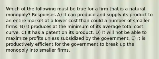 Which of the following must be true for a firm that is a natural monopoly? Responses A) It can produce and supply its product to an entire market at a lower cost than could a number of smaller firms. B) It produces at the minimum of its average total cost curve. C) It has a patent on its product. D) It will not be able to maximize profits unless subsidized by the government. E) It is productively efficient for the government to break up the monopoly into smaller firms.