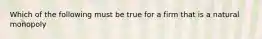 Which of the following must be true for a firm that is a natural monopoly