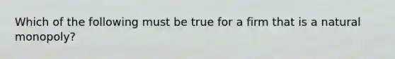 Which of the following must be true for a firm that is a natural monopoly?