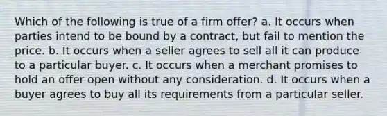 Which of the following is true of a firm offer? a. It occurs when parties intend to be bound by a contract, but fail to mention the price. b. It occurs when a seller agrees to sell all it can produce to a particular buyer. c. It occurs when a merchant promises to hold an offer open without any consideration. d. It occurs when a buyer agrees to buy all its requirements from a particular seller.