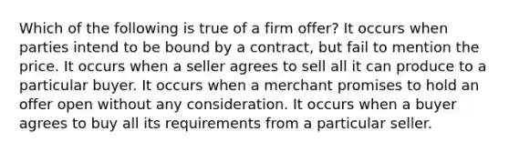 Which of the following is true of a firm offer? It occurs when parties intend to be bound by a contract, but fail to mention the price. It occurs when a seller agrees to sell all it can produce to a particular buyer. It occurs when a merchant promises to hold an offer open without any consideration. It occurs when a buyer agrees to buy all its requirements from a particular seller.