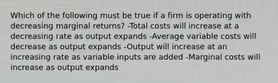 Which of the following must be true if a firm is operating with decreasing marginal returns? -Total costs will increase at a decreasing rate as output expands -Average variable costs will decrease as output expands -Output will increase at an increasing rate as variable inputs are added -Marginal costs will increase as output expands