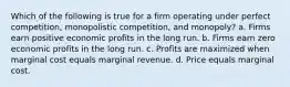 Which of the following is true for a firm operating under perfect competition, monopolistic competition, and monopoly? a. Firms earn positive economic profits in the long run. b. Firms earn zero economic profits in the long run. c. Profits are maximized when marginal cost equals marginal revenue. d. Price equals marginal cost.