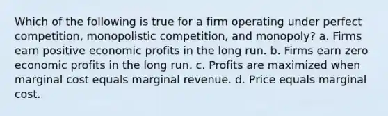 Which of the following is true for a firm operating under perfect competition, monopolistic competition, and monopoly? a. Firms earn positive economic profits in the long run. b. Firms earn zero economic profits in the long run. c. Profits are maximized when marginal cost equals marginal revenue. d. Price equals marginal cost.