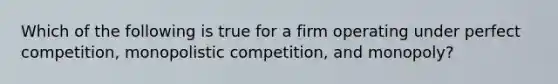 Which of the following is true for a firm operating under perfect competition, monopolistic competition, and monopoly?