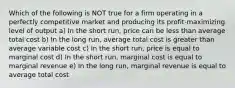 Which of the following is NOT true for a firm operating in a perfectly competitive market and producing its profit-maximizing level of output a) In the short run, price can be less than average total cost b) In the long run, average total cost is greater than average variable cost c) In the short run, price is equal to marginal cost d) In the short run, marginal cost is equal to marginal revenue e) In the long run, marginal revenue is equal to average total cost