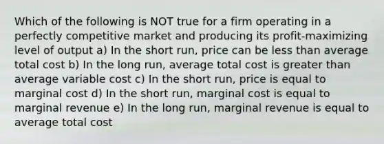 Which of the following is NOT true for a firm operating in a perfectly competitive market and producing its profit-maximizing level of output a) In the short run, price can be less than average total cost b) In the long run, average total cost is greater than average variable cost c) In the short run, price is equal to marginal cost d) In the short run, marginal cost is equal to marginal revenue e) In the long run, marginal revenue is equal to average total cost