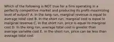 Which of the following is NOT true for a firm operating in a perfectly competitive market and producing its profit-maximizing level of output? A. In the long run, marginal revenue is equal to average total cost B. In the short run, marginal cost is equal to marginal revenue C. In the short run, price is equal to marginal cost D. In the long run, average total cost is greater than average variable cost E. In the short run, price can be less than average total cost