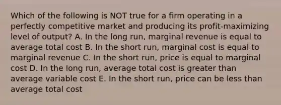 Which of the following is NOT true for a firm operating in a perfectly competitive market and producing its profit-maximizing level of output? A. In the long run, marginal revenue is equal to average total cost B. In the short run, marginal cost is equal to marginal revenue C. In the short run, price is equal to marginal cost D. In the long run, average total cost is greater than average variable cost E. In the short run, price can be less than average total cost