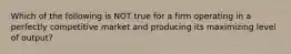 Which of the following is NOT true for a firm operating in a perfectly competitive market and producing its maximizing level of output?