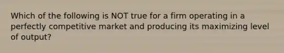 Which of the following is NOT true for a firm operating in a perfectly competitive market and producing its maximizing level of output?