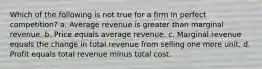 Which of the following is not true for a firm in perfect competition? a. Average revenue is greater than marginal revenue. b. Price equals average revenue. c. Marginal revenue equals the change in total revenue from selling one more unit. d. Profit equals total revenue minus total cost.