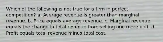 Which of the following is not true for a firm in perfect competition? a. Average revenue is greater than marginal revenue. b. Price equals average revenue. c. Marginal revenue equals the change in total revenue from selling one more unit. d. Profit equals total revenue minus total cost.