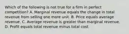 Which of the following is not true for a firm in perfect competition? A. Marginal revenue equals the change in total revenue from selling one more unit. B. Price equals average revenue. C. Average revenue is greater than marginal revenue. D. Profit equals total revenue minus total cost.