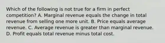 Which of the following is not true for a firm in perfect competition? A. Marginal revenue equals the change in total revenue from selling one more unit. B. Price equals average revenue. C. Average revenue is greater than marginal revenue. D. Profit equals total revenue minus total cost.