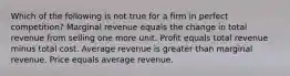 Which of the following is not true for a firm in perfect competition? Marginal revenue equals the change in total revenue from selling one more unit. Profit equals total revenue minus total cost. Average revenue is greater than marginal revenue. Price equals average revenue.