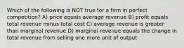 Which of the following is NOT true for a firm in perfect competition? A) price equals average revenue B) profit equals total revenue minus total cost C) average revenue is greater than marginal revenue D) marginal revenue equals the change in total revenue from selling one more unit of output