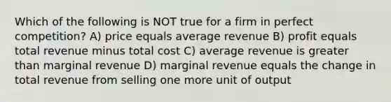 Which of the following is NOT true for a firm in perfect competition? A) price equals average revenue B) profit equals total revenue minus total cost C) average revenue is greater than marginal revenue D) marginal revenue equals the change in total revenue from selling one more unit of output