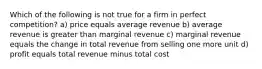 Which of the following is not true for a firm in perfect competition? a) price equals average revenue b) average revenue is greater than marginal revenue c) marginal revenue equals the change in total revenue from selling one more unit d) profit equals total revenue minus total cost